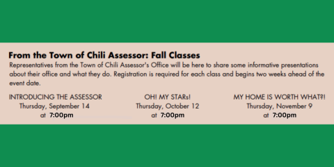 Representatives from the Town of Chili Assessor's Office will be here to share some informative presentations about their office and what they do. Registration is required for each class and begins two weeks ahead of the event date. INTRODUCING THE ASSESSOR Thursday, September 14 at 7:00pm OH! MY STARs! Thursday, October 12 at 7:00pm MY HOME IS WORTH WHAT?! Thursday, November 9 at 7:00pm